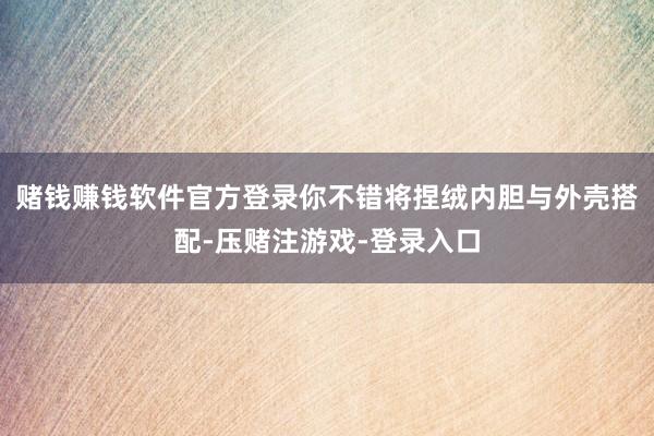 赌钱赚钱软件官方登录你不错将捏绒内胆与外壳搭配-压赌注游戏-登录入口