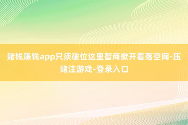 赌钱赚钱app只须破位这里智商掀开着落空间-压赌注游戏-登录入口