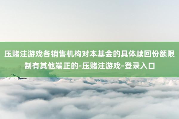 压赌注游戏各销售机构对本基金的具体赎回份额限制有其他端正的-压赌注游戏-登录入口