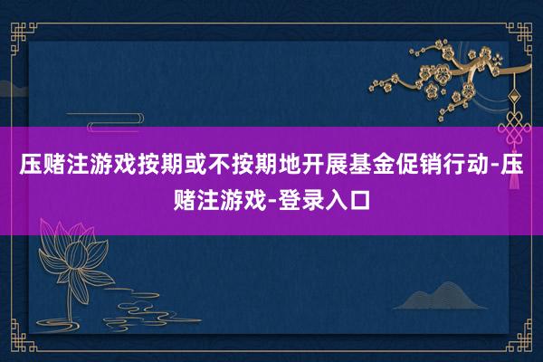 压赌注游戏按期或不按期地开展基金促销行动-压赌注游戏-登录入口