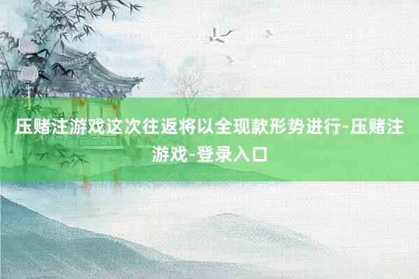 压赌注游戏这次往返将以全现款形势进行-压赌注游戏-登录入口