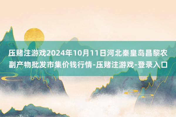 压赌注游戏2024年10月11日河北秦皇岛昌黎农副产物批发市集价钱行情-压赌注游戏-登录入口