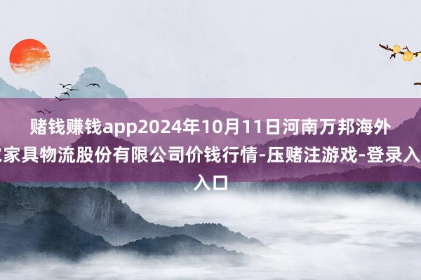 赌钱赚钱app2024年10月11日河南万邦海外农家具物流股份有限公司价钱行情-压赌注游戏-登录入口