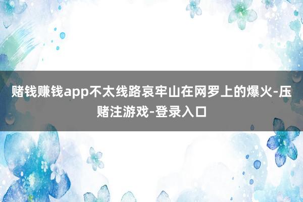 赌钱赚钱app不太线路哀牢山在网罗上的爆火-压赌注游戏-登录入口