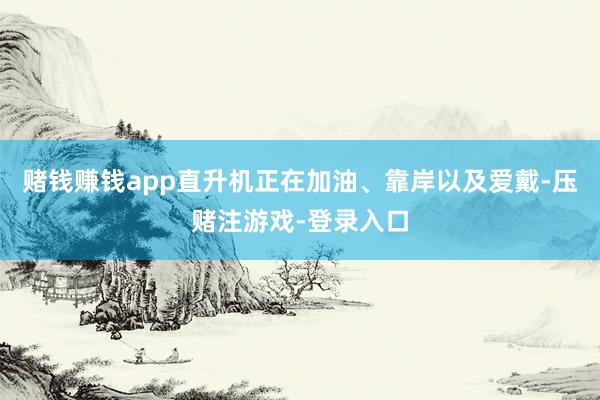 赌钱赚钱app直升机正在加油、靠岸以及爱戴-压赌注游戏-登录入口