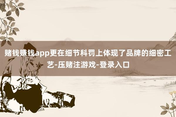 赌钱赚钱app更在细节科罚上体现了品牌的细密工艺-压赌注游戏-登录入口