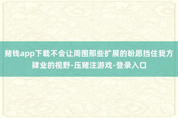 赌钱app下载不会让周围那些扩展的盼愿挡住我方肄业的视野-压赌注游戏-登录入口