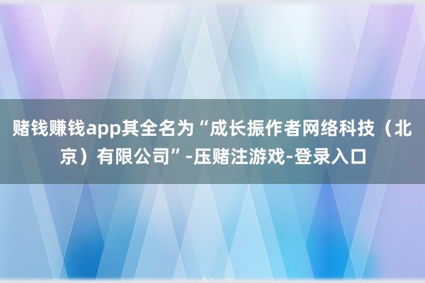 赌钱赚钱app其全名为“成长振作者网络科技（北京）有限公司”-压赌注游戏-登录入口