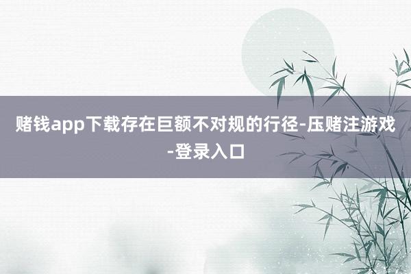 赌钱app下载存在巨额不对规的行径-压赌注游戏-登录入口