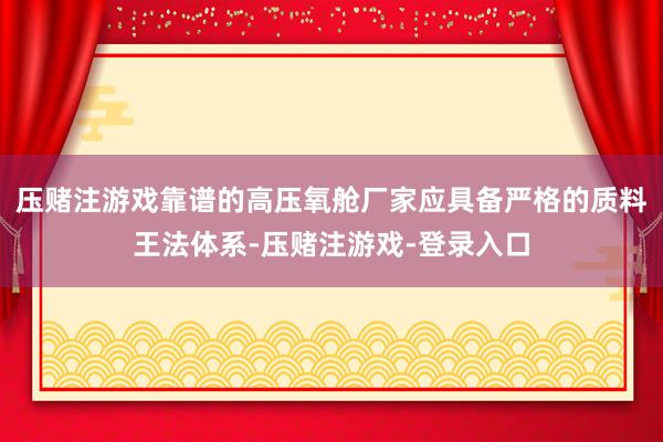 压赌注游戏靠谱的高压氧舱厂家应具备严格的质料王法体系-压赌注游戏-登录入口