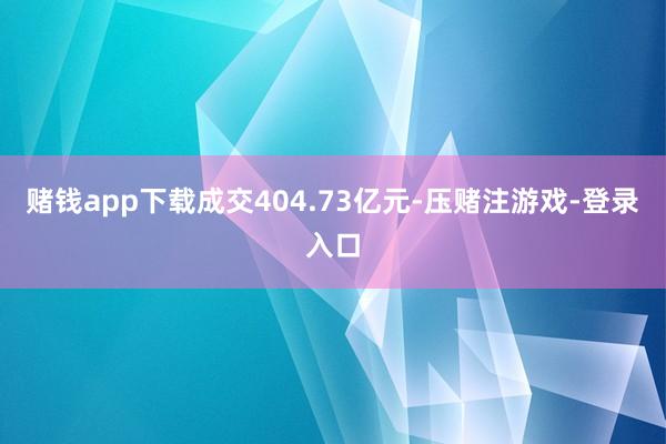 赌钱app下载成交404.73亿元-压赌注游戏-登录入口