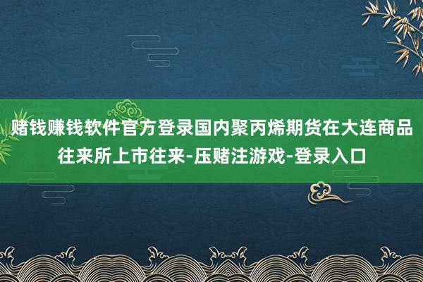 赌钱赚钱软件官方登录国内聚丙烯期货在大连商品往来所上市往来-压赌注游戏-登录入口