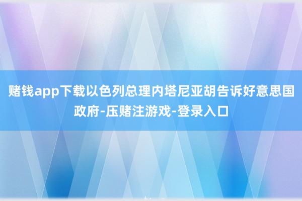 赌钱app下载以色列总理内塔尼亚胡告诉好意思国政府-压赌注游戏-登录入口